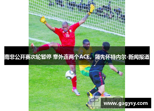 南非公开赛次轮暂停 意外连两个ACE,领先怀特内尔-新闻报道 南非公开赛次轮暂停 意外连两个ACE,领先怀特内尔-新闻报道